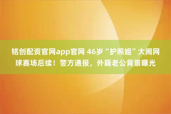 铭创配资官网app官网 46岁“护照姐”大闹网球赛场后续！警方通报，外籍老公背景曝光