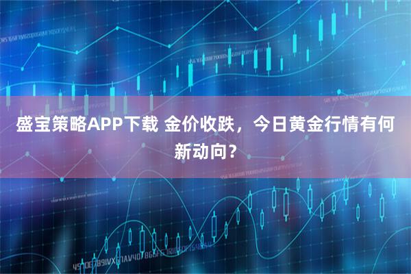 盛宝策略APP下载 金价收跌，今日黄金行情有何新动向？