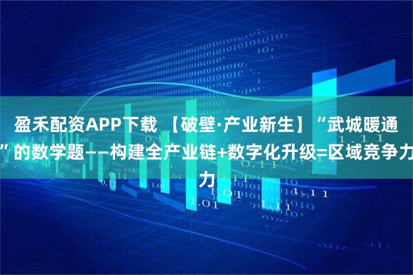 盈禾配资APP下载 【破壁·产业新生】“武城暖通”的数学题——构建全产业链+数字化升级=区域竞争力
