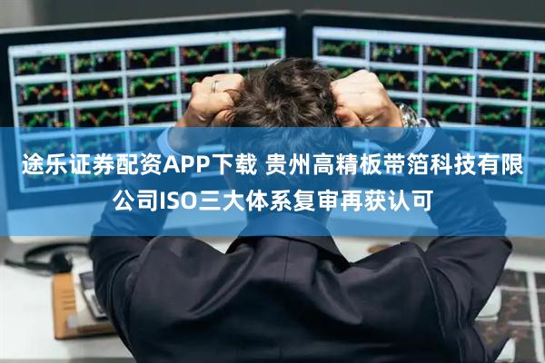 途乐证券配资APP下载 贵州高精板带箔科技有限公司ISO三大体系复审再获认可