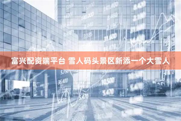 富兴配资端平台 雪人码头景区新添一个大雪人