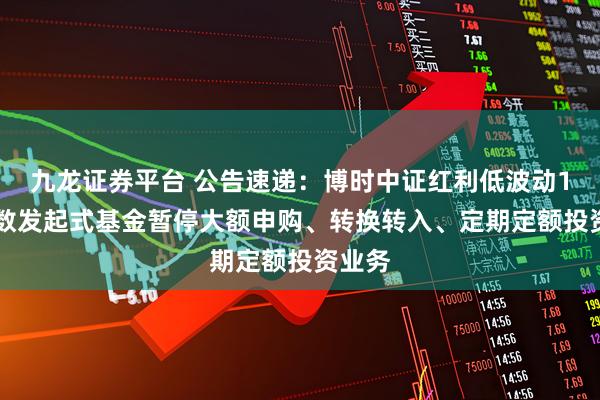 九龙证券平台 公告速递：博时中证红利低波动100指数发起式基金暂停大额申购、转换转入、定期定额投资业务
