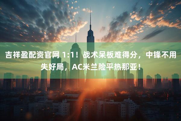 吉祥盈配资官网 1:1！战术呆板难得分，中锋不用失好局，AC米兰险平热那亚！