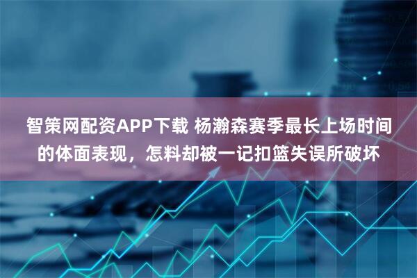 智策网配资APP下载 杨瀚森赛季最长上场时间的体面表现，怎料却被一记扣篮失误所破坏
