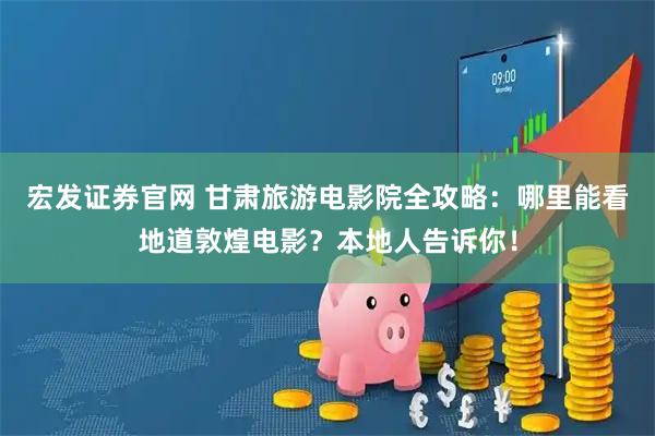 宏发证券官网 甘肃旅游电影院全攻略：哪里能看地道敦煌电影？本地人告诉你！