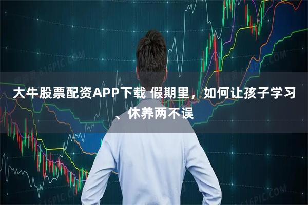 大牛股票配资APP下载 假期里，如何让孩子学习、休养两不误