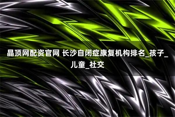 晶顶网配资官网 长沙自闭症康复机构排名_孩子_儿童_社交