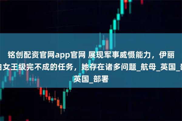 铭创配资官网app官网 展现军事威慑能力，伊丽莎白女王级完不成的任务，她存在诸多问题_航母_英国_部署