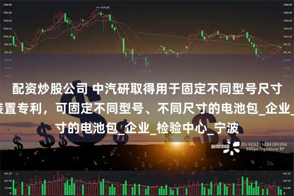 配资炒股公司 中汽研取得用于固定不同型号尺寸电池包的固定装置专利，可固定不同型号、不同尺寸的电池包_企业_检验中心_宁波