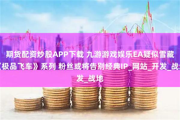 期货配资炒股APP下载 九游游戏娱乐EA疑似雪藏《极品飞车》系列 粉丝或将告别经典IP_网站_开发_战地