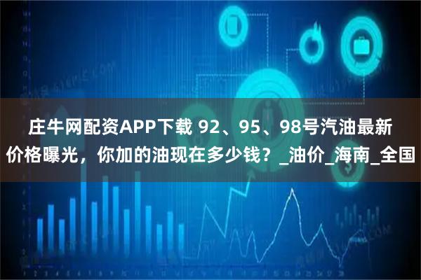 庄牛网配资APP下载 92、95、98号汽油最新价格曝光，你加的油现在多少钱？_油价_海南_全国