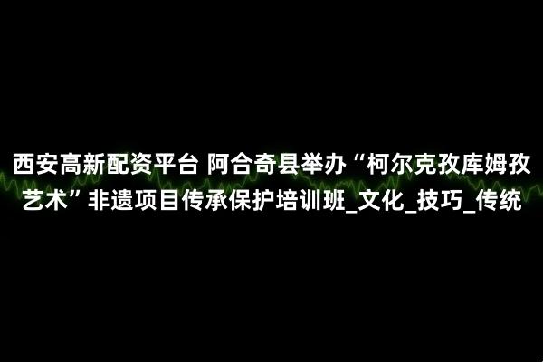 西安高新配资平台 阿合奇县举办“柯尔克孜库姆孜艺术”非遗项目传承保护培训班_文化_技巧_传统